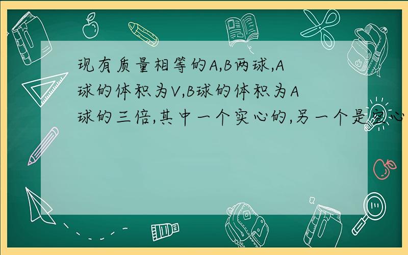 现有质量相等的A,B两球,A球的体积为V,B球的体积为A球的三倍,其中一个实心的,另一个是空心的,构成A球的物