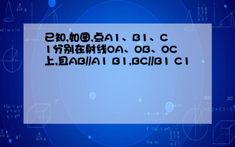 已知,如图,点A1、B1、C1分别在射线OA、OB、OC上,且AB//A1 B1,BC//B1 C1