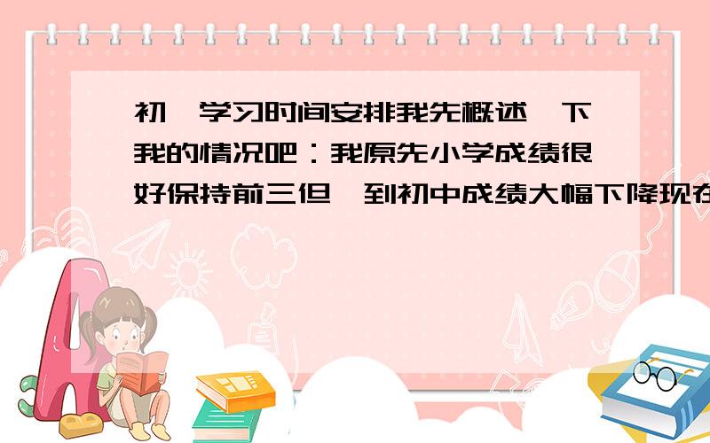 初一学习时间安排我先概述一下我的情况吧：我原先小学成绩很好保持前三但一到初中成绩大幅下降现在语文期中考未知（应该不理想）