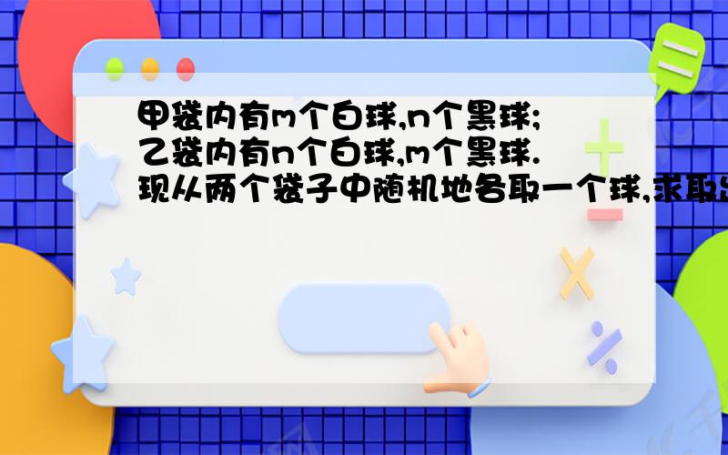 甲袋内有m个白球,n个黑球;乙袋内有n个白球,m个黑球.现从两个袋子中随机地各取一个球,求取出的两个球: