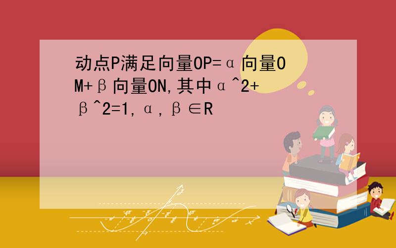 动点P满足向量OP=α向量OM+β向量ON,其中α^2+β^2=1,α,β∈R