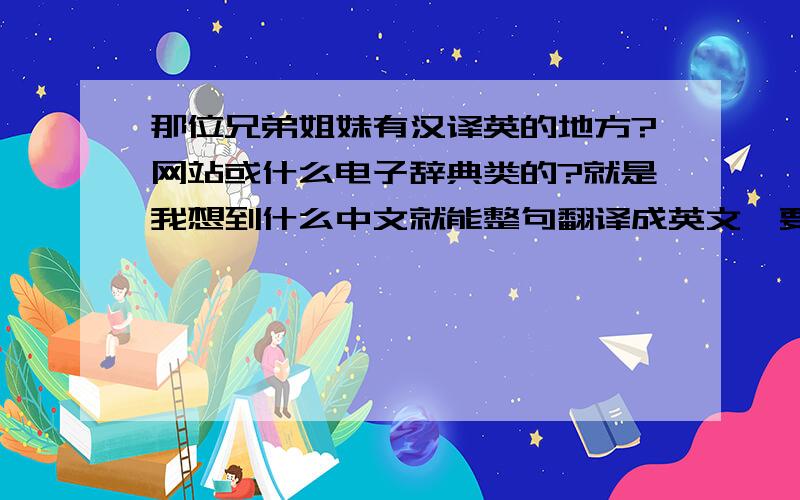 那位兄弟姐妹有汉译英的地方?网站或什么电子辞典类的?就是我想到什么中文就能整句翻译成英文,要准确