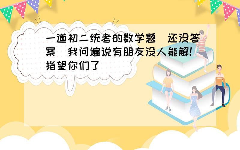 一道初二统考的数学题（还没答案）我问遍说有朋友没人能解!指望你们了