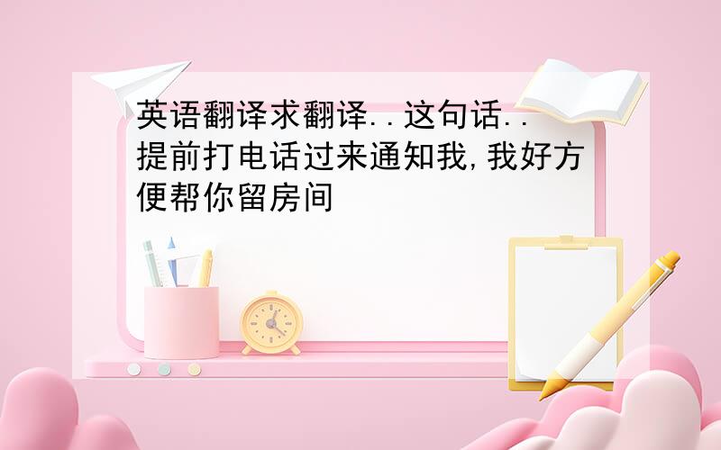 英语翻译求翻译..这句话..提前打电话过来通知我,我好方便帮你留房间