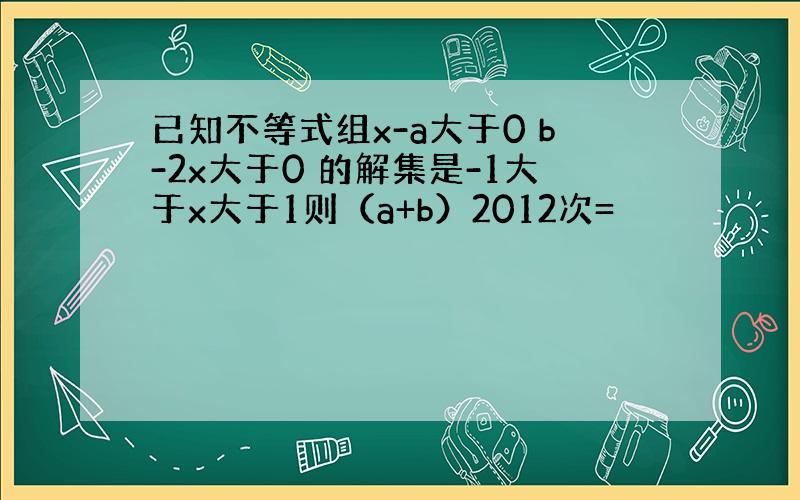 已知不等式组x-a大于0 b-2x大于0 的解集是-1大于x大于1则（a+b）2012次=