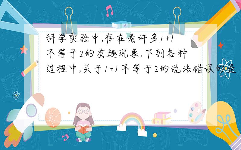 科学实验中,存在着许多1+1不等于2的有趣现象.下列各种过程中,关于1+1不等于2的说法错误的是（）