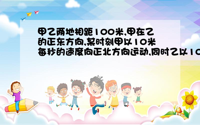 甲乙两地相距100米,甲在乙的正东方向,某时刻甲以10米每秒的速度向正北方向运动,同时乙以10m/s的速度向正