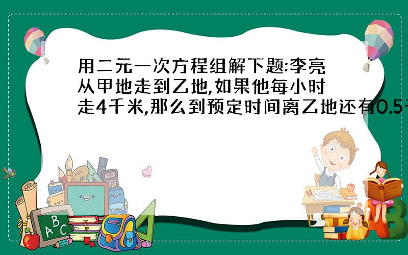 用二元一次方程组解下题:李亮从甲地走到乙地,如果他每小时走4千米,那么到预定时间离乙地还有0.5千米；如