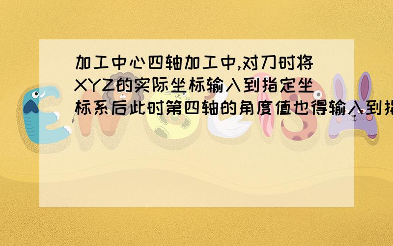 加工中心四轴加工中,对刀时将XYZ的实际坐标输入到指定坐标系后此时第四轴的角度值也得输入到指定坐标系?