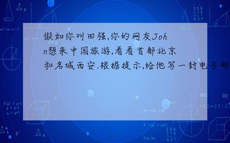 假如你叫田强,你的网友John想来中国旅游,看看首都北京和名城西安.根据提示,给他写一封电子邮件,简要介绍两处旅游景点的