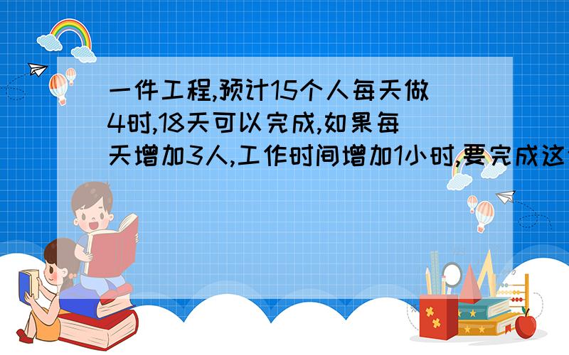 一件工程,预计15个人每天做4时,18天可以完成,如果每天增加3人,工作时间增加1小时,要完成这件工程要多少天?