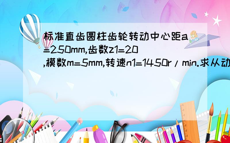 标准直齿圆柱齿轮转动中心距a=250mm,齿数z1=20,模数m=5mm,转速n1=1450r/min.求从动轮齿数,转