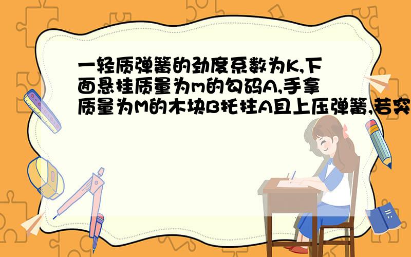 一轻质弹簧的劲度系数为K,下面悬挂质量为m的勾码A,手拿质量为M的木块B托拄A且上压弹簧,若突然撤去B,A瞬