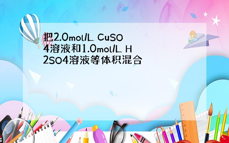 把2.0mol/L CuSO4溶液和1.0mol/L H2SO4溶液等体积混合