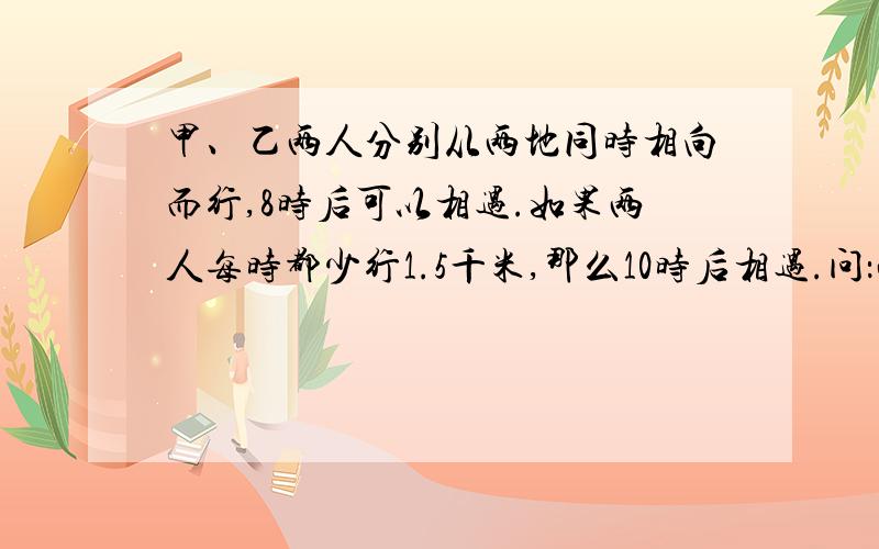 甲、乙两人分别从两地同时相向而行,8时后可以相遇.如果两人每时都少行1.5千米,那么10时后相遇.问：两地相距多少千米?