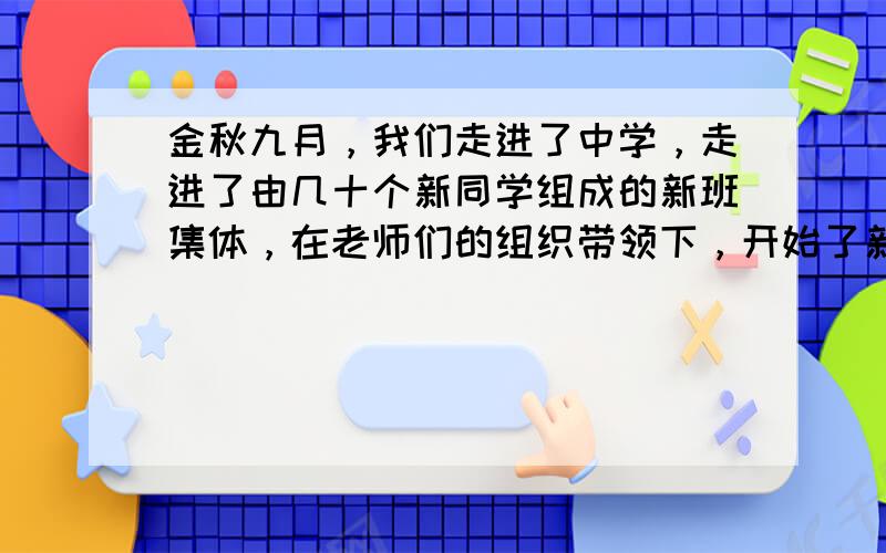 金秋九月，我们走进了中学，走进了由几十个新同学组成的新班集体，在老师们的组织带领下，开始了新的学习旅程。