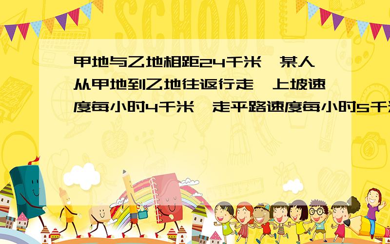 甲地与乙地相距24千米,某人从甲地到乙地往返行走,上坡速度每小时4千米,走平路速度每小时5千米,↓↓↓