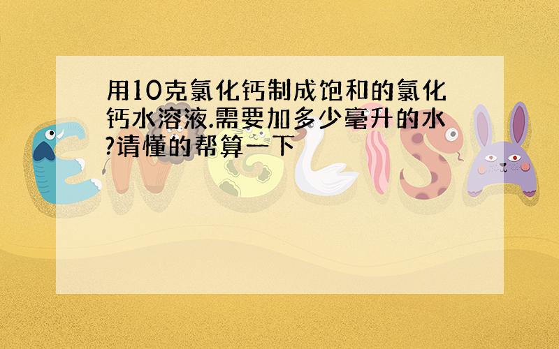 用10克氯化钙制成饱和的氯化钙水溶液.需要加多少毫升的水?请懂的帮算一下