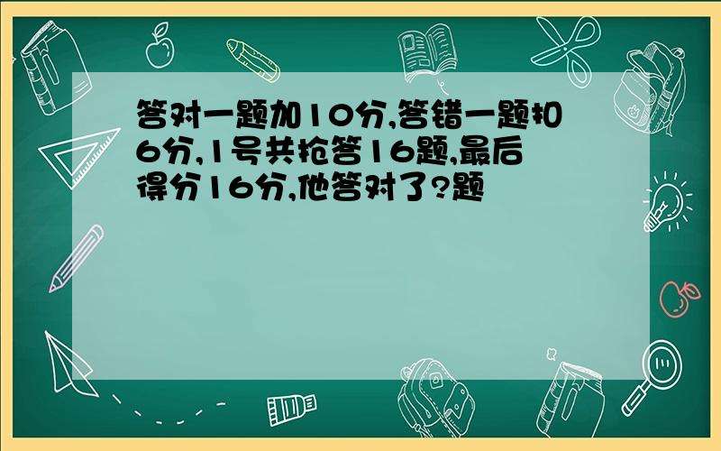 答对一题加10分,答错一题扣6分,1号共抢答16题,最后得分16分,他答对了?题