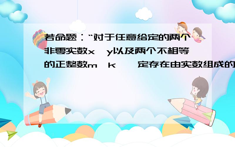 若命题：“对于任意给定的两个非零实数x,y以及两个不相等的正整数m,k,一定存在由实数组成的等比数列an,使得am=x,