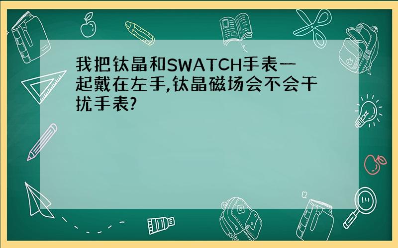 我把钛晶和SWATCH手表一起戴在左手,钛晶磁场会不会干扰手表?