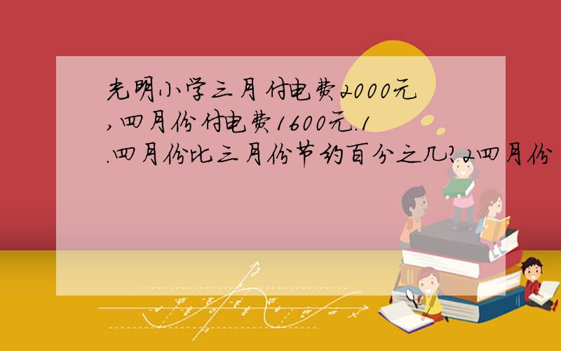 光明小学三月付电费2000元,四月份付电费1600元.1.四月份比三月份节约百分之几?2四月份