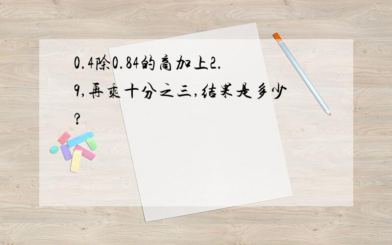 0.4除0.84的商加上2.9,再乘十分之三,结果是多少?