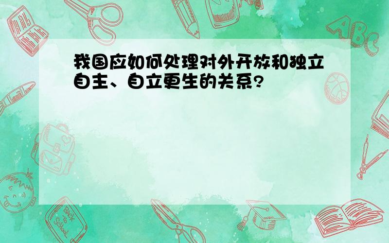 我国应如何处理对外开放和独立自主、自立更生的关系?