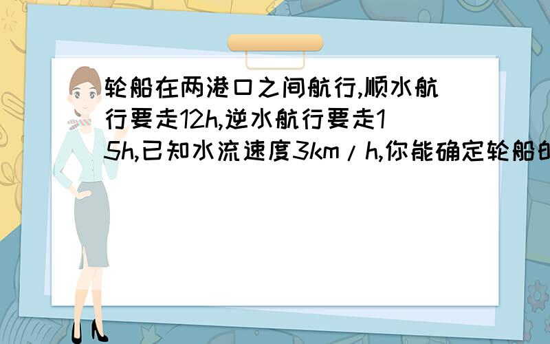 轮船在两港口之间航行,顺水航行要走12h,逆水航行要走15h,已知水流速度3km/h,你能确定轮船的速度吗