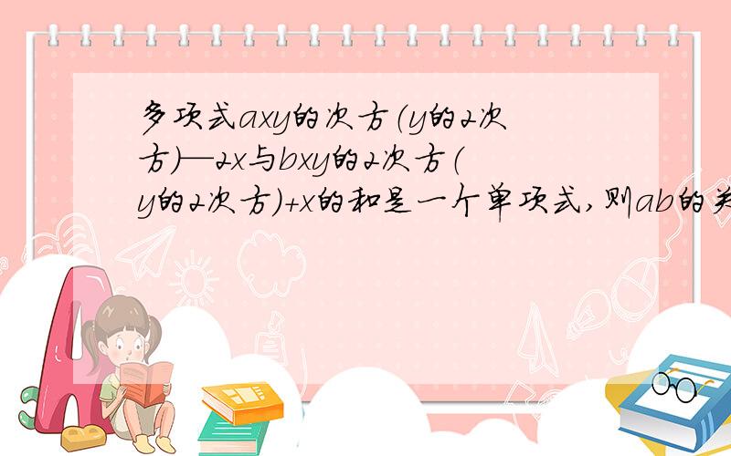 多项式axy的次方（y的2次方）—2x与bxy的2次方（y的2次方）+x的和是一个单项式,则ab的关系是