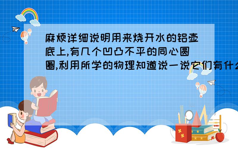 麻烦详细说明用来烧开水的铝壶底上,有几个凹凸不平的同心圆圈,利用所学的物理知道说一说它们有什么作用?将装有沸水的铝壶放在