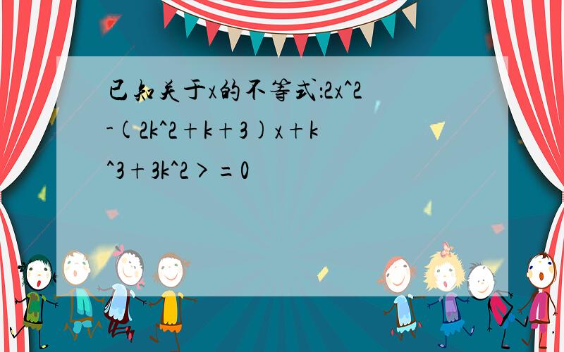 已知关于x的不等式：2x^2-(2k^2+k+3)x+k^3+3k^2>=0