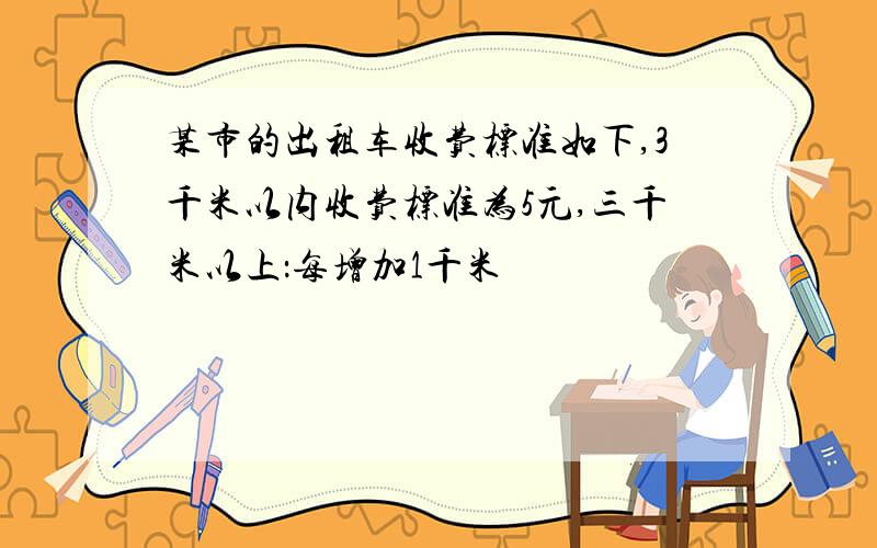 某市的出租车收费标准如下,3千米以内收费标准为5元,三千米以上：每增加1千米