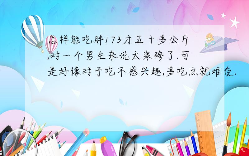 怎样能吃胖173才五十多公斤,对一个男生来说太寒碜了.可是好像对于吃不感兴趣,多吃点就难受.