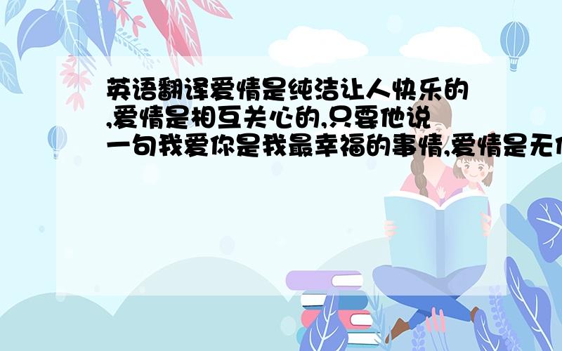 英语翻译爱情是纯洁让人快乐的,爱情是相互关心的,只要他说一句我爱你是我最幸福的事情,爱情是无价的,所以一句我爱你比为我做