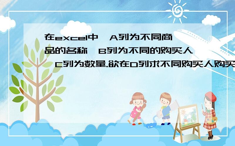 在excel中,A列为不同商品的名称,B列为不同的购买人,C列为数量.欲在D列求不同购买人购买商品的总数.