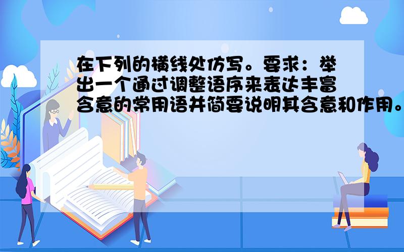 在下列的横线处仿写。要求：举出一个通过调整语序来表达丰富含意的常用语并简要说明其含意和作用。（5分）