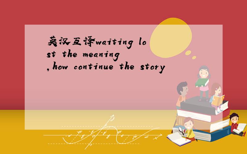 英汉互译waiting lost the meaning,how continue the story