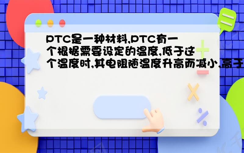 PTC是一种材料,PTC有一个根据需要设定的温度,低于这个温度时,其电阻随温度升高而减小,高于这个温度,电阻则随温度升高