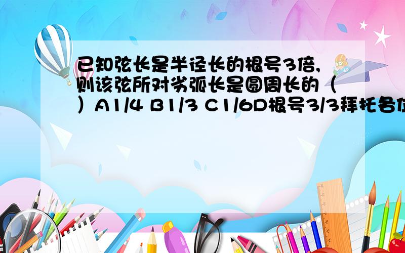 已知弦长是半径长的根号3倍,则该弦所对劣弧长是圆周长的（）A1/4 B1/3 C1/6D根号3/3拜托各位大神