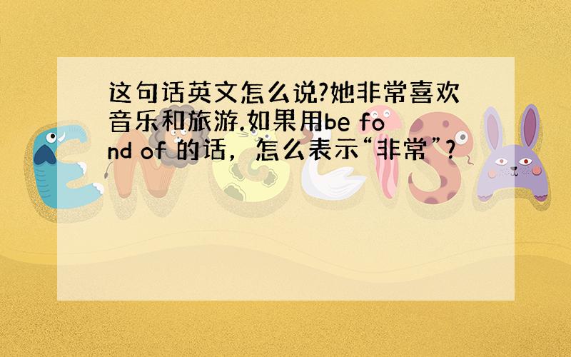 这句话英文怎么说?她非常喜欢音乐和旅游.如果用be fond of 的话，怎么表示“非常”？