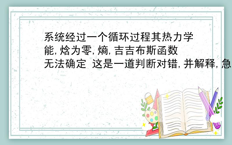 系统经过一个循环过程其热力学能,焓为零,熵,吉吉布斯函数无法确定 这是一道判断对错,并解释,急求!