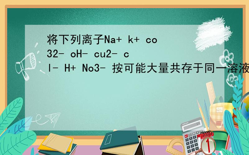 将下列离子Na+ k+ co32- oH- cu2- cl- H+ No3- 按可能大量共存于同一溶液的情况 把他们分为