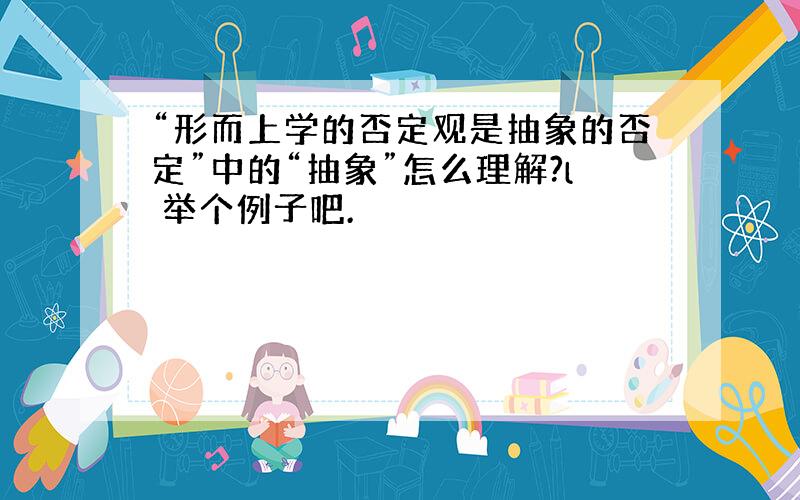 “形而上学的否定观是抽象的否定”中的“抽象”怎么理解?l 举个例子吧.