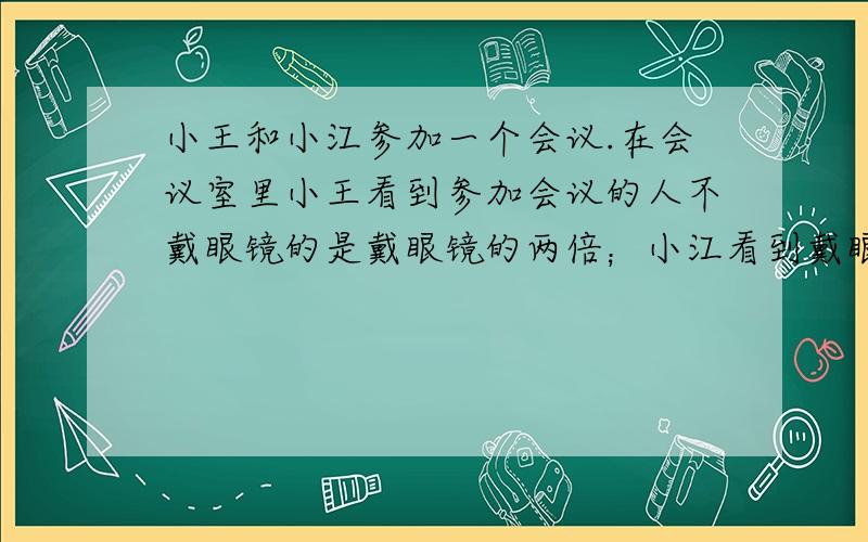 小王和小江参加一个会议.在会议室里小王看到参加会议的人不戴眼镜的是戴眼镜的两倍；小江看到戴眼镜是不戴眼镜的2/3,参加会