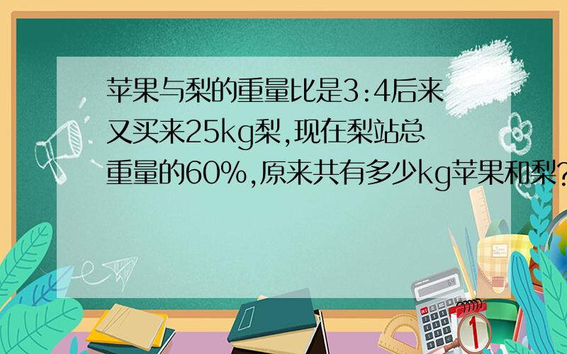 苹果与梨的重量比是3:4后来又买来25kg梨,现在梨站总重量的60%,原来共有多少kg苹果和梨?