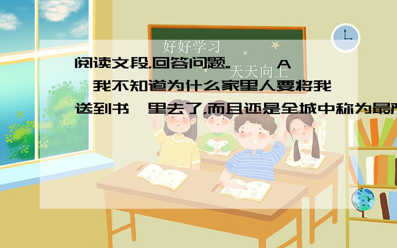 阅读文段，回答问题。 　　A、我不知道为什么家里人要将我送到书塾里去了，而且还是全城中称为最严厉的书塾。也许是因为拔何首