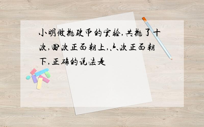 小明做抛硬币的实验,共抛了十次,四次正面朝上,六次正面朝下,正确的说法是