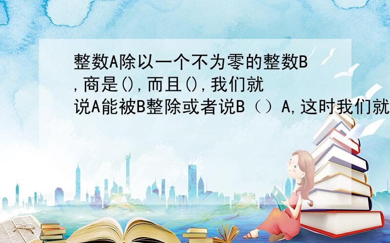 整数A除以一个不为零的整数B,商是(),而且(),我们就说A能被B整除或者说B（）A,这时我们就把A叫做B的（）数,B叫