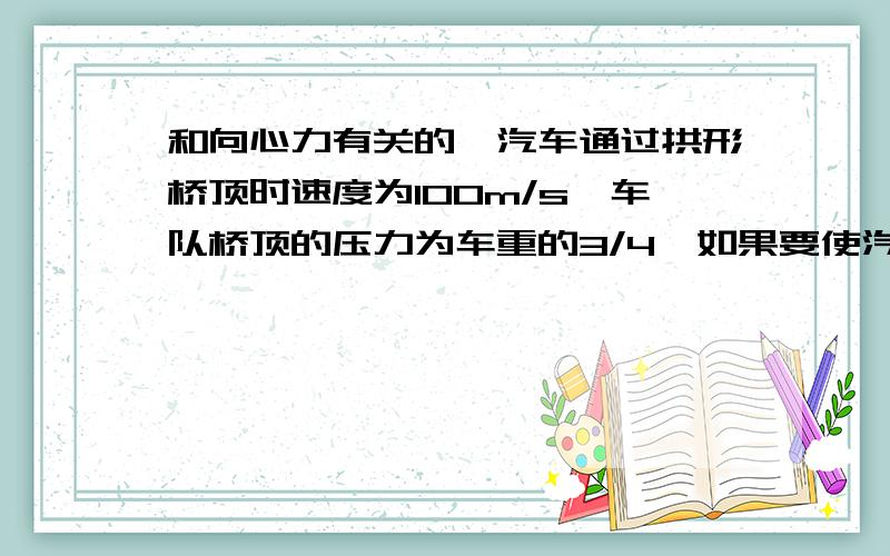 和向心力有关的一汽车通过拱形桥顶时速度为100m/s,车队桥顶的压力为车重的3/4,如果要使汽车在桥顶对桥面无压力,车速